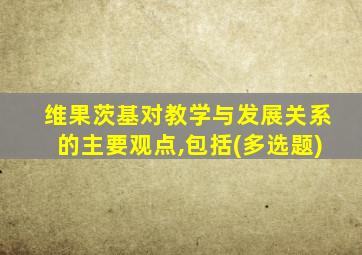 维果茨基对教学与发展关系的主要观点,包括(多选题)