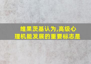 维果茨基认为,高级心理机能发展的重要标志是