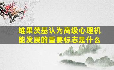 维果茨基认为高级心理机能发展的重要标志是什么