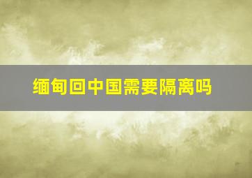 缅甸回中国需要隔离吗