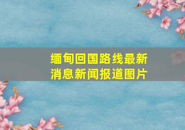 缅甸回国路线最新消息新闻报道图片