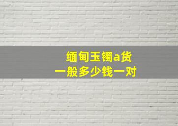 缅甸玉镯a货一般多少钱一对