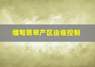 缅甸翡翠产区由谁控制