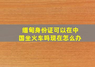 缅甸身份证可以在中国坐火车吗现在怎么办