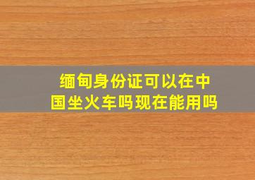 缅甸身份证可以在中国坐火车吗现在能用吗