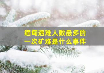 缅甸遇难人数最多的一次矿难是什么事件