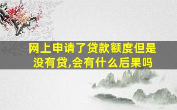 网上申请了贷款额度但是没有贷,会有什么后果吗