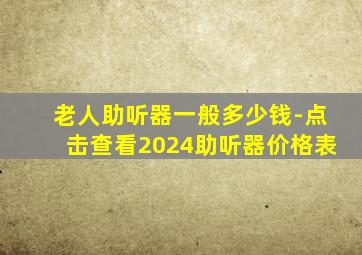 老人助听器一般多少钱-点击查看2024助听器价格表