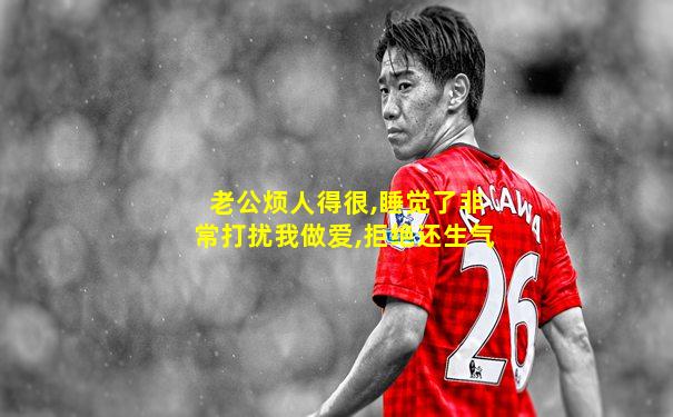 老公烦人得很,睡觉了非常打扰我做爱,拒绝还生气