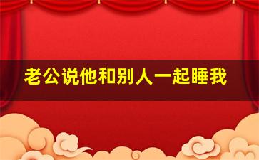 老公说他和别人一起睡我