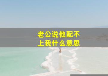 老公说他配不上我什么意思