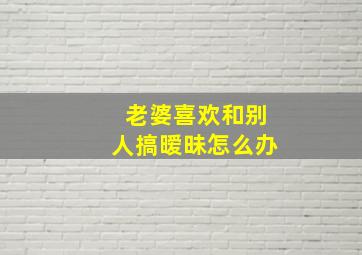 老婆喜欢和别人搞暧昧怎么办