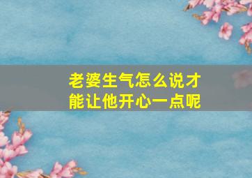 老婆生气怎么说才能让他开心一点呢