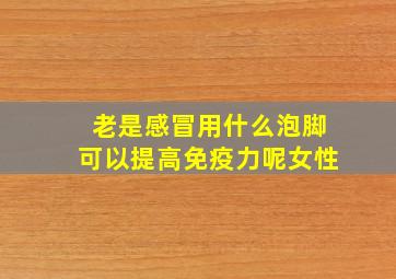 老是感冒用什么泡脚可以提高免疫力呢女性