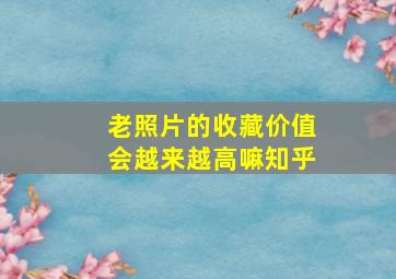 老照片的收藏价值会越来越高嘛知乎