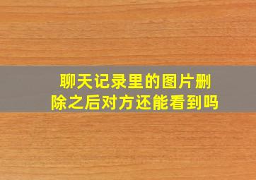 聊天记录里的图片删除之后对方还能看到吗