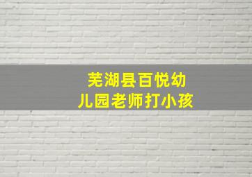 芜湖县百悦幼儿园老师打小孩