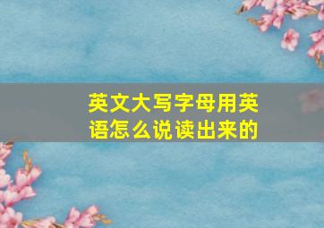 英文大写字母用英语怎么说读出来的