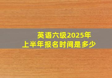 英语六级2025年上半年报名时间是多少