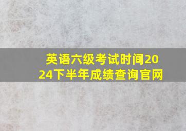 英语六级考试时间2024下半年成绩查询官网