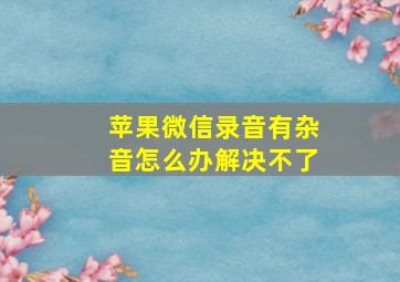 苹果微信录音有杂音怎么办解决不了