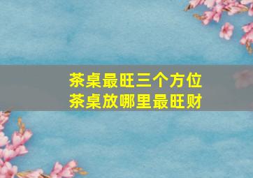 茶桌最旺三个方位茶桌放哪里最旺财