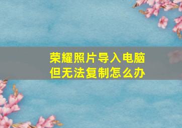 荣耀照片导入电脑但无法复制怎么办