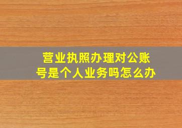 营业执照办理对公账号是个人业务吗怎么办