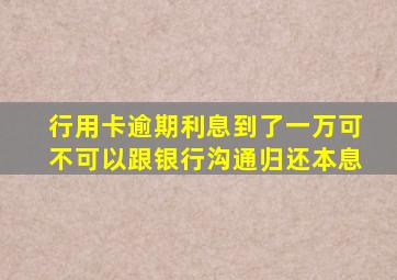 行用卡逾期利息到了一万可不可以跟银行沟通归还本息