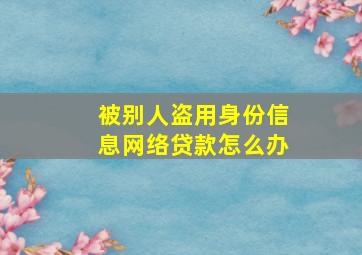 被别人盗用身份信息网络贷款怎么办