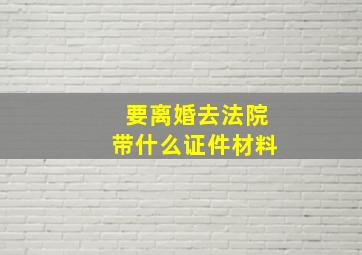 要离婚去法院带什么证件材料