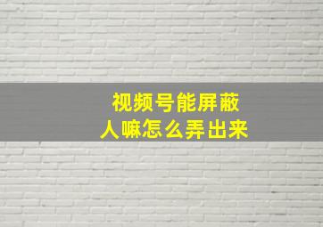 视频号能屏蔽人嘛怎么弄出来