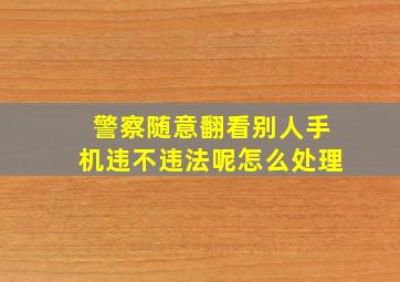 警察随意翻看别人手机违不违法呢怎么处理