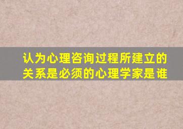 认为心理咨询过程所建立的关系是必须的心理学家是谁