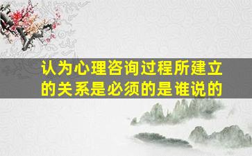 认为心理咨询过程所建立的关系是必须的是谁说的