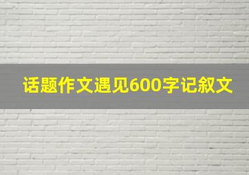 话题作文遇见600字记叙文