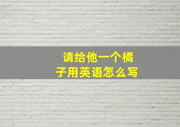 请给他一个橘子用英语怎么写