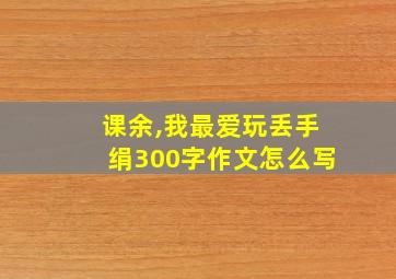 课余,我最爱玩丢手绢300字作文怎么写