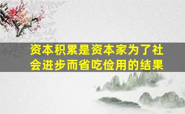 资本积累是资本家为了社会进步而省吃俭用的结果