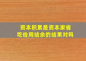 资本积累是资本家省吃俭用结余的结果对吗