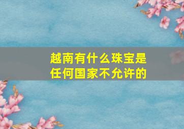 越南有什么珠宝是任何国家不允许的