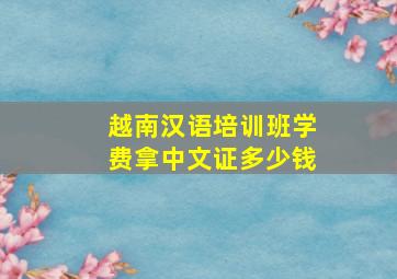 越南汉语培训班学费拿中文证多少钱