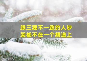 跟三观不一致的人吵架都不在一个频道上