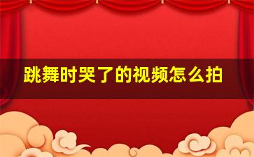 跳舞时哭了的视频怎么拍