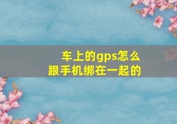 车上的gps怎么跟手机绑在一起的