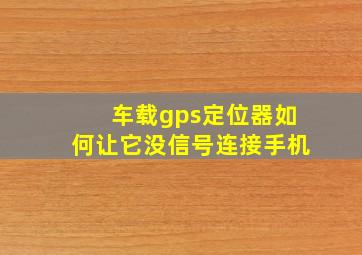 车载gps定位器如何让它没信号连接手机