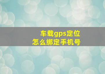 车载gps定位怎么绑定手机号