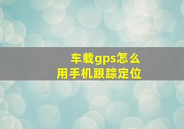 车载gps怎么用手机跟踪定位