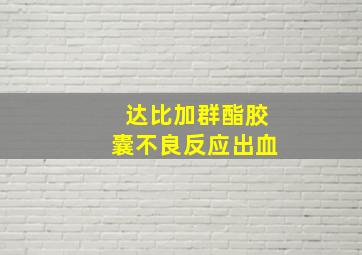 达比加群酯胶囊不良反应出血