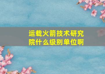 运载火箭技术研究院什么级别单位啊